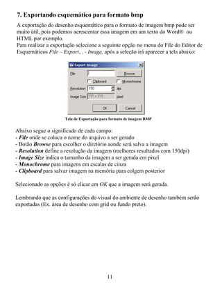 7. Exportando esquemático para formato bmp
A exportação do desenho esquemático para o formato de imagem bmp pode ser
muito útil, pois podemos acrescentar essa imagem em um texto do Word® ou
HTML por exemplo.
Para realizar a exportação selecione a seguinte opção no menu do File do Editor de
Esquemáticos File – Export... - Image, após a seleção irá aparecer a tela abaixo:




                     Tela de Exportação para formato de imagem BMP


Abaixo segue o significado de cada campo:
- File onde se coloca o nome do arquivo a ser gerado
- Botão Browse para escolher o diretório aonde será salva a imagem
- Resolution define a resolução da imagem (melhores resultados com 150dpi)
- Image Size indica o tamanho da imagem a ser gerada em pixel
- Monochrome para imagens em escalas de cinza
- Clipboard para salvar imagem na memória para colgem posterior

Selecionado as opções é só clicar em OK que a imagem será gerada.

Lembrando que as configurações do visual do ambiente de desenho também serão
exportadas (Ex. área de desenho com grid ou fundo preto).




                                          11
 