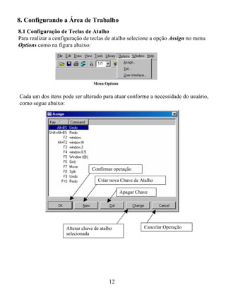 8. Configurando a Área de Trabalho
8.1 Configuração de Teclas de Atalho
Para realizar a configuração de teclas de atalho selecione a opção Assign no menu
Options como na figura abaixo:




                                 Menu Options


Cada um dos itens pode ser alterado para atuar conforme a necessidade do usuário,
como segue abaixo:




                                 Confirmar operação

                                    Criar nova Chave de Atalho

                                                Apagar Chave




                    Alterar chave de atalho               Cancelar Operação
                    selecionada




                                         12
 