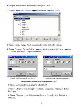 Exemplo: modificando o comando Undo para Ctrl+Z :

1º Passo: dentro da tela do Assign selecionar o comando Undo




2º Passo: Com o campo Undo selecionado, clicar no botão Change

3º Passo: Como na figura abaixo, colocar a seqüência para acionar o comando
     listado no campo Assigned command :




   Comando UNDO configurado para Alt+BS            Comando UNDO configurado para Ctrl+Z
                  Modificação da Chave de Acesso para o Comando UNDO

 4º Passo: Após modificado clicar n o botão OK
 5º Passo: Observar se a alteração ocorreu na listagem de comandos da tela
 do Assign
 6º Passo: Clicar no botão OK para confirmar a alteração para finalizar a
 operação.

                                           13
 