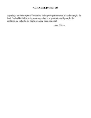 AGRADECIMENTOS

Agradeço a minha esposa Vanderleia pelo apoio permanente, e a colaboração de
José Carlos Bucholdz pelas suas sugestões e a parte de configuração do
ambiente de trabalho do Eagle presente neste material.
                                                Ass. Cliceu.
 