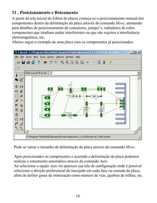 11 . Posicionamento e Roteamento
A partir da tela inicial do Editor de placas começa-se o posicionamento manual dos
componentes dentro da delimitação da placa através do comando Move, atentando
para detalhes de posicionamento de conectores, jumper’s, radiadores de calor,
componentes que irradiam ondas interferentes ou que são sujeitos a interferência
eletromagnética, etc.
Abaixo segue o exemplo de uma placa com os componentes já posicionados:




 Pode se variar o tamanho da delimitação da placa através do comando Move.

 Após posicionados os componentes e acertado a delimitação da placa podemos
 realizar o roteamento automático através do comando Auto.
 Ao selecionar a opção Auto irá aparecer sua tela de configuração onde é possível
 selecionar a direção preferencial do tracejado em cada face ou camada da placa,
 além de definir graus de otimização como número de vias, quebras de trilhas, etc.




                                       19
 