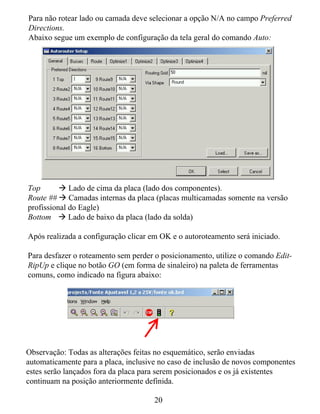 Para não rotear lado ou camada deve selecionar a opção N/A no campo Preferred
Directions.
Abaixo segue um exemplo de configuração da tela geral do comando Auto:




Top          Lado de cima da placa (lado dos componentes).
Route ## Camadas internas da placa (placas multicamadas somente na versão
profissional do Eagle)
Bottom       Lado de baixo da placa (lado da solda)

Após realizada a configuração clicar em OK e o autoroteamento será iniciado.

Para desfazer o roteamento sem perder o posicionamento, utilize o comando Edit-
RipUp e clique no botão GO (em forma de sinaleiro) na paleta de ferramentas
comuns, como indicado na figura abaixo:




Observação: Todas as alterações feitas no esquemático, serão enviadas
automaticamente para a placa, inclusive no caso de inclusão de novos componentes
estes serão lançados fora da placa para serem posicionados e os já existentes
continuam na posição anteriormente definida.

                                      20
 