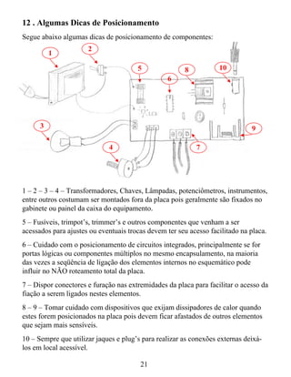 12 . Algumas Dicas de Posicionamento
Segue abaixo algumas dicas de posicionamento de componentes:
                      2
          1

                                       5               8           10
                                                  6




      3                                                                       9

                             4                             7




1 – 2 – 3 – 4 – Transformadores, Chaves, Lâmpadas, potenciômetros, instrumentos,
entre outros costumam ser montados fora da placa pois geralmente são fixados no
gabinete ou painel da caixa do equipamento.
5 – Fusíveis, trimpot’s, trimmer’s e outros componentes que venham a ser
acessados para ajustes ou eventuais trocas devem ter seu acesso facilitado na placa.
6 – Cuidado com o posicionamento de circuitos integrados, principalmente se for
portas lógicas ou componentes múltiplos no mesmo encapsulamento, na maioria
das vezes a seqüência de ligação dos elementos internos no esquemático pode
influir no NÃO roteamento total da placa.
7 – Dispor conectores e furação nas extremidades da placa para facilitar o acesso da
fiação a serem ligados nestes elementos.
8 – 9 – Tomar cuidado com dispositivos que exijam dissipadores de calor quando
estes forem posicionados na placa pois devem ficar afastados de outros elementos
que sejam mais sensíveis.
10 – Sempre que utilizar jaques e plug’s para realizar as conexões externas deixá-
los em local acessível.

                                        21
 