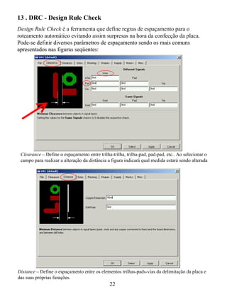 13 . DRC - Design Rule Check
Design Rule Check é a ferramenta que define regras de espaçamento para o
roteamento automático evitando assim surpresas na hora da confecção da placa.
Pode-se definir diversos parâmetros de espaçamento sendo os mais comuns
apresentados nas figuras seqüentes:




 Clearance – Define o espaçamento entre trilha-trilha, trilha-pad, pad-pad, etc.. Ao selecionar o
 campo para realizar a alteração da distância a figura indicará qual medida estará sendo alterada




Distance – Define o espaçamento entre os elementos trilhas-pads-vias da delimitação da placa e
das suas próprias furações.
                                              22
 