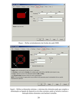 Shapes – Define arredondamento das bordas dos pads SMD.




Supply – Define as dimensões mínimas e máximas dos elementos pads que compões a
 alimentação ou ligação de dispositivos de altas correntes, pode-se inclusive realizar a
                  marcação destes elementos com hachura vermelha.

                                         24
 