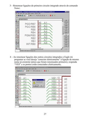3 – Renomear ligações do primeiro circuito integrado através do comando
     Name;




4 – Ao renomear ligações dos outros circuitos integrados o Eagle irá
     perguntar se você deseja “conectar eletricamente” à ligação de mesmo
     nome já existente (pinos que foram renomeados primeiro), responda
     “YES” e os pontos estão conectados eletricamente;




                                    27
 