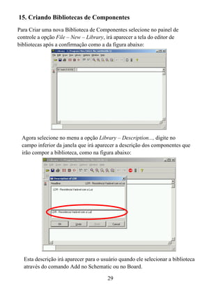 15. Criando Bibliotecas de Componentes
Para Criar uma nova Biblioteca de Componentes selecione no painel de
controle a opção File – New – Library, irá aparecer a tela do editor de
bibliotecas após a confirmação como a da figura abaixo:




 Agora selecione no menu a opção Library – Description..., digite no
 campo inferior da janela que irá aparecer a descrição dos componentes que
 irão compor a biblioteca, como na figura abaixo:




  Esta descrição irá aparecer para o usuário quando ele selecionar a biblioteca
  através do comando Add no Schematic ou no Board.

                                       29
 