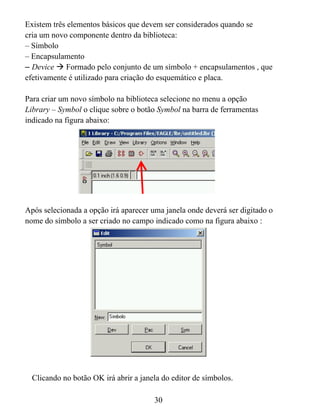 Existem três elementos básicos que devem ser considerados quando se
cria um novo componente dentro da biblioteca:
– Símbolo
– Encapsulamento
– Device Formado pelo conjunto de um símbolo + encapsulamentos , que
efetivamente é utilizado para criação do esquemático e placa.

Para criar um novo símbolo na biblioteca selecione no menu a opção
Library – Symbol o clique sobre o botão Symbol na barra de ferramentas
indicado na figura abaixo:




Após selecionada a opção irá aparecer uma janela onde deverá ser digitado o
nome do símbolo a ser criado no campo indicado como na figura abaixo :




  Clicando no botão OK irá abrir a janela do editor de símbolos.

                                       30
 