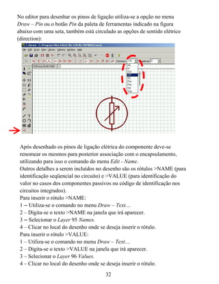 No editor para desenhar os pinos de ligação utiliza-se a opção no menu
Draw – Pin ou o botão Pin da paleta de ferramentas indicado na figura
abaixo com uma seta, também está circulado as opções de sentido elétrico
(direction):




 Após desenhado os pinos de ligação elétrica do componente deve-se
 renomear os mesmos para posterior associação com o encapsulamento,
 utilizando para isso o comando do menu Edit - Name.
 Outros detalhes a serem incluídos no desenho são os rótulos >NAME (para
 identificação seqüencial no circuito) e >VALUE (para identificação do
 valor no casos dos componentes passivos ou código de identificação nos
 circuitos integrados).
 Para inserir o rótulo >NAME:
 1 – Utiliza-se o comando no menu Draw – Text....
 2 – Digita-se o texto >NAME na janela que irá aparecer.
 3 – Selecionar o Layer 95 Names.
 4 – Clicar no local do desenho onde se deseja inserir o rótulo.
 Para inserir o rótulo >VALUE:
 1 – Utiliza-se o comando no menu Draw – Text....
 2 – Digita-se o texto >VALUE na janela que irá aparecer.
 3 – Selecionar o Layer 96 Values.
 4 – Clicar no local do desenho onde se deseja inserir o rótulo.
                                      32
 