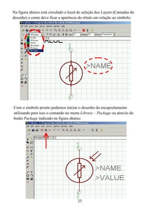 Na figura abaixo está circulado o local de seleção dos Layers (Camadas do
desenho) e como deve ficar a aparência do rótulo em relação ao símbolo:




Com o símbolo pronto podemos iniciar o desenho do encapsulamento
utilizando para isso o comando no menu Library – Package ou através do
botão Package indicado na figura abaixo:




                                       33
 