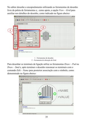 No editor desenhe o encapsulamento utilizando as ferramentas de desenho
livre da paleta de ferramentas e, como apoio, a opção View – Grid para
auxiliar nos detalhes do desenho, como indicado na figura abaixo:




                                        2
  1




                             1 – Ferramentas de desenho.
                         2 – Ferramenta de alteração do Grid.

Para desenhar os terminais de ligação utilize as ferramentas Draw – Pad ou
Draw – Smd e, após terminar o desenho renomear os terminais com o
comando Edit – Name para posterior associação com o símbolo, como
demonstrado na figura abaixo:




                                            35
 