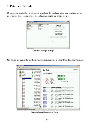 1. Painel de Controle

O painel de controle é a primeira interface do Eagle, é aqui que realizamos as
configurações de diretórios, bibliotecas, criação de projetos, etc.




                           Interface principal do Eagle




No painel de controle também podemos consultar a biblioteca de componentes.




                         Navegando nas bibliotecas do Eagle



                                            01
 