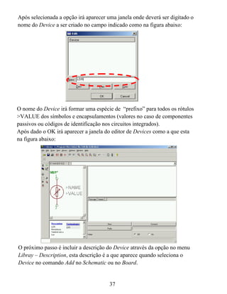 Após selecionada a opção irá aparecer uma janela onde deverá ser digitado o
nome do Device a ser criado no campo indicado como na figura abaixo:




O nome do Device irá formar uma espécie de “prefixo” para todos os rótulos
>VALUE dos símbolos e encapsulamentos (valores no caso de componentes
passivos ou códigos de identificação nos circuitos integrados).
Após dado o OK irá aparecer a janela do editor de Devices como a que esta
na figura abaixo:




O próximo passo é incluir a descrição do Device através da opção no menu
Libray – Description, esta descrição é a que aparece quando seleciona o
Device no comando Add no Schematic ou no Board.


                                       37
 
