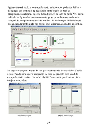 Agora com o símbolo e o encapsulamento selecionados podemos definir a
associação dos terminais de ligação do símbolo com os pads do
encapsulamento clicando sobre o botão Connect ao lado do botão New como
indicado na figura abaixo com uma seta, perceba também que ao lado da
listagem do encapsulamento existe um sinal de exclamação indicando que
este encapsulamento ainda não possui seus terminais associados ao símbolo:




Na seqüência segue a figura da tela que irá abrir após o clique sobre o botão
Connect onde para fazer a associação do pino do símbolo com o pad do
encapsulamento basta clicar sobre o botão Connect até que todos os pinos
estejam associados:




         Antes da associação                        Depois da associação



                                        39
 
