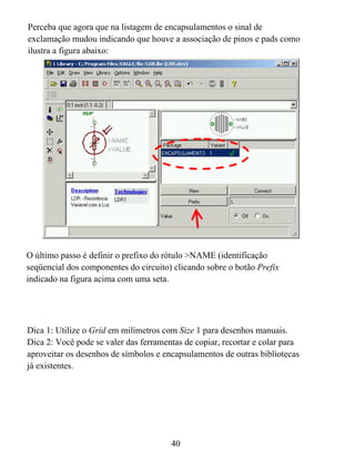 Perceba que agora que na listagem de encapsulamentos o sinal de
exclamação mudou indicando que houve a associação de pinos e pads como
ilustra a figura abaixo:




O último passo é definir o prefixo do rótulo >NAME (identificação
seqüencial dos componentes do circuito) clicando sobre o botão Prefix
indicado na figura acima com uma seta.




Dica 1: Utilize o Grid em milímetros com Size 1 para desenhos manuais.
Dica 2: Você pode se valer das ferramentas de copiar, recortar e colar para
aproveitar os desenhos de símbolos e encapsulamentos de outras bibliotecas
já existentes.




                                       40
 