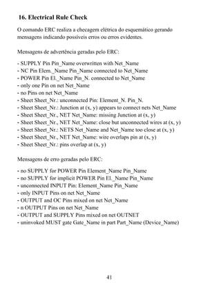 16. Electrical Rule Check
O comando ERC realiza a checagem elétrica do esquemático gerando
mensagens indicando possíveis erros ou erros evidentes.

Mensagens de advertência geradas pelo ERC:

- SUPPLY Pin Pin_Name overwritten with Net_Name
- NC Pin Elem._Name Pin_Name connected to Net_Name
- POWER Pin El._Name Pin_N. connected to Net_Name
- only one Pin on net Net_Name
- no Pins on net Net_Name
- Sheet Sheet_Nr.: unconnected Pin: Element_N. Pin_N.
- Sheet Sheet_Nr.: Junction at (x, y) appears to connect nets Net_Name
- Sheet Sheet_Nr., NET Net_Name: missing Junction at (x, y)
- Sheet Sheet_Nr., NET Net_Name: close but unconnected wires at (x, y)
- Sheet Sheet_Nr.: NETS Net_Name and Net_Name too close at (x, y)
- Sheet Sheet_Nr., NET Net_Name: wire overlaps pin at (x, y)
- Sheet Sheet_Nr.: pins overlap at (x, y)

Mensagens de erro geradas pelo ERC:

- no SUPPLY for POWER Pin Element_Name Pin_Name
- no SUPPLY for implicit POWER Pin El._Name Pin_Name
- unconnected INPUT Pin: Element_Name Pin_Name
- only INPUT Pins on net Net_Name
- OUTPUT and OC Pins mixed on net Net_Name
- n OUTPUT Pins on net Net_Name
- OUTPUT and SUPPLY Pins mixed on net OUTNET
- uninvoked MUST gate Gate_Name in part Part_Name (Device_Name)




                                      41
 