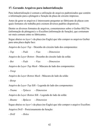 17. Gerando Arquivos para industrialização
Para industrialização é comum a utilização de arquivos padronizados que contém
a informação para a plotagem e furação da placa de circuito impresso.
Antes de gerar os arquivos é interessante perguntar ao fabricante de placas com
quais formatos ele trabalha pois existem diversos padrões disponíveis.
Dentre os diversos formatos de arquivos, comentaremos sobre o Gerber RS274x
(informação de plotagem) e o Excellon (informação de furação), que costumam
ser mais comuns entre os fabricantes.
Segue abaixo os layer’s da placa (no Eagle) que irão compor os arquivos Gerber
para uma placa dupla face:
Arquivo do Layer Top – Desenho do circuito lado dos componentes:
- Top       - Pads       - Vias        - Dimension
Arquivo do Layer Botton - Desenho do circuito lado da solda:
- Bot       - Pads       - Vias        - Dimension
Arquivo do Layer Top Mask - Máscara do lado dos componentes:
- Tstop
Arquivo do Layer Botton Mask - Máscara do lado da solda:
- Bstop
Arquivo do Layer Top Silk - Legenda do lado dos componentes:
- Tname     - Tplaces    - Dimension
Arquivo do Layer Botton Silk - Legenda do lado da solda:
- Bname     - Bplaces    - Dimension
Segue abaixo os layer’s da placa (no Eagle) que irão compor o arquivo Excellon:
Arquivo Drill – Posicionamento da furação:
- Drill     - Holes



                                       42
 