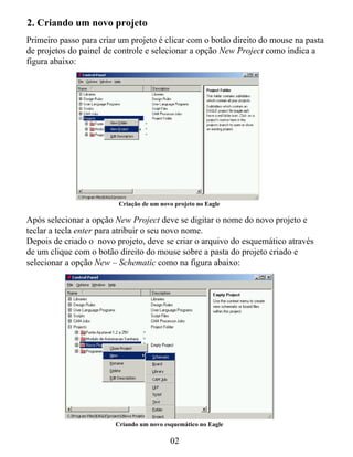 2. Criando um novo projeto
Primeiro passo para criar um projeto é clicar com o botão direito do mouse na pasta
de projetos do painel de controle e selecionar a opção New Project como indica a
figura abaixo:




                         Criação de um novo projeto no Eagle

Após selecionar a opção New Project deve se digitar o nome do novo projeto e
teclar a tecla enter para atribuir o seu novo nome.
Depois de criado o novo projeto, deve se criar o arquivo do esquemático através
de um clique com o botão direito do mouse sobre a pasta do projeto criado e
selecionar a opção New – Schematic como na figura abaixo:




                        Criando um novo esquemático no Eagle

                                          02
 