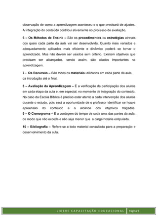 L I D E R E C A P A C I T A Ç Ã O E D U C A C I O N A L Página 9
observação de como a aprendizagem aconteceu e o que precisará de ajustes.
A integração do conteúdo contribui ativamente no processo de avaliação.
6 – Os Métodos de Ensino – São os procedimentos ou estratégias através
dos quais cada parte da aula vai ser desenvolvida. Quanto mais variados e
adequadamente aplicados mais eficiente e dinâmico poderá se tornar o
aprendizado. Mas não devem ser usados sem critério. Existem objetivos que
precisam ser alcançados, sendo assim, são aliados importantes na
aprendizagem.
7 - Os Recursos – São todos os materiais utilizados em cada parte da aula,
da introdução até o final.
8 – Avaliação da Aprendizagem – É a verificação da participação dos alunos
em cada etapa da aula e, em especial, no momento de integração do conteúdo.
No caso da Escola Bíblica é preciso estar atento a cada intervenção dos alunos
durante o estudo, pois será a oportunidade de o professor identificar se houve
apreensão do conteúdo e o alcance dos objetivos traçados.
9 – O Cronograma – É a contagem do tempo de cada uma das partes da aula,
de modo que não exceda e não seja menor que a carga horária estipulada.
10 – Bibliografia – Refere-se a todo material consultado para a preparação e
desenvolvimento da aula.
 