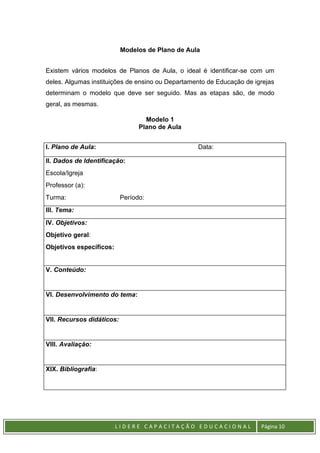 L I D E R E C A P A C I T A Ç Ã O E D U C A C I O N A L Página 10
Modelos de Plano de Aula
Existem vários modelos de Planos de Aula, o ideal é identificar-se com um
deles. Algumas instituições de ensino ou Departamento de Educação de igrejas
determinam o modelo que deve ser seguido. Mas as etapas são, de modo
geral, as mesmas.
Modelo 1
Plano de Aula
I. Plano de Aula: Data:
II. Dados de Identificação:
Escola/Igreja
Professor (a):
Turma: Período:
III. Tema:
IV. Objetivos:
Objetivo geral:
Objetivos específicos:
V. Conteúdo:
VI. Desenvolvimento do tema:
VII. Recursos didáticos:
VIII. Avaliação:
XIX. Bibliografia:
 