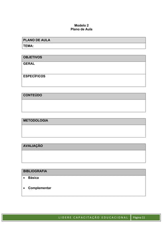 L I D E R E C A P A C I T A Ç Ã O E D U C A C I O N A L Página 11
Modelo 2
Plano de Aula
PLANO DE AULA
TEMA:
OBJETIVOS
GERAL
ESPECÍFICOS
CONTEÚDO
METODOLOGIA
AVALIAÇÃO
BIBLIOGRAFIA
• Básica
• Complementar
 