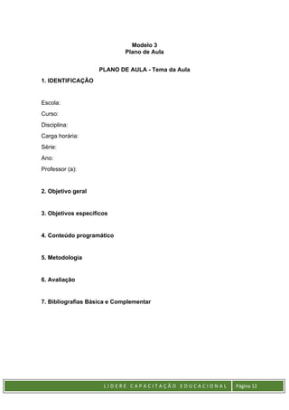 L I D E R E C A P A C I T A Ç Ã O E D U C A C I O N A L Página 12
Modelo 3
Plano de Aula
PLANO DE AULA - Tema da Aula
1. IDENTIFICAÇÃO
Escola:
Curso:
Disciplina:
Carga horária:
Série:
Ano:
Professor (a):
2. Objetivo geral
3. Objetivos específicos
4. Conteúdo programático
5. Metodologia
6. Avaliação
7. Bibliografias Básica e Complementar
 