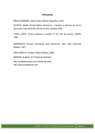 L I D E R E C A P A C I T A Ç Ã O E D U C A C I O N A L Página 14
Bibliografia
BÍBLIA SAGRADA. Santo André: Editora Geográfica, 2010.
DUARTE, Noélio. Escola Bíblica Dominical – métodos e técnicas de ensino
para aulas mais eficientes. Rio de Janeiro: Apostila, 2000.
FORD, LEROY. Ensino dinâmico e criativo. 5ª Ed., Rio de Janeiro: JUERP.
1995.
HENDRICKS, Howard. Ensinando para transformar vidas. Belo Horizonte:
Betânia, 1987.
MINI AURÉLIO. Curitiba: Editora Positivo, 2008.
MUSSAK, Eugênio. As Tríades do Aprender.
http://escolaeducacao.com.br/plano-de-aula/
http://www.portalescolar.net/
 
