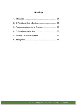 L I D E R E C A P A C I T A Ç Ã O E D U C A C I O N A L Página 1
Sumário
1. Introdução ............................................................... 01
2. O Planejamento e o Ensino .................................... 02
3. Passos para Aprender a Ensinar ............................ 03
4. O Planejamento da Aula ......................................... 05
5. Modelos de Planos de Aula .................................... 10
6. Bibliografia .............................................................. 14
 