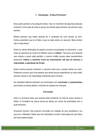 L I D E R E C A P A C I T A Ç Ã O E D U C A C I O N A L Página 2
1. Introdução - O Que É Ensinar?
Essa pode parecer uma pergunta boba, mas no momento de algumas pessoas
entrarem numa sala de aula ou grupo de estudo pela primeira vez ela faz muito
sentido.
Muitos pensam que basta apenas ler o conteúdo de uma revista ou livro.
Outros acreditam que é só falar o que se sabe sobre um assunto. Mas ensinar
não é nada disso!
Entre as várias definições da palavra ensinar encontradas no dicionário, a que
mais se aproxima ao ensino do Mestre Jesus é indicar. Tal como uma bússola
que orienta a quem está perdido, o ensino cristão possui essa característica
essencial: indicar o caminho rumo ao crescimento, até que se alcance a
maturidade, a plenitude de Cristo.
Quem ensina precisa conhecer o caminho para que o possa indicar ao outro.
Podemos concluir que uma pessoa que tenha pouca experiência na vida cristã,
precisa crescer e ter maturidade suficiente para ministrar.
As verdades bíblicas precisam ser ensinadas com convicção e compromisso
para todas as faixas etárias, incluindo as classes de crianças.
Convicção
Esta é a primeira base que precisa estar presente na vida de quem ensina a
bíblia. O ministério de Jesus tornou-se eficaz por conta da autoridade com a
qual ensinava.
Enquanto homem, Ele possuía convicção em relação ao que acreditava e ao
que era: o Messias. Sabia que era necessário cumprir cada etapa do que Deus
lhe havia determinado.
 