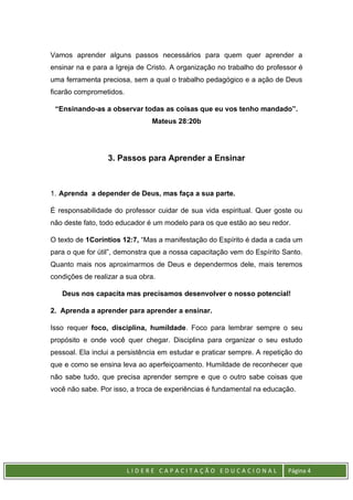 L I D E R E C A P A C I T A Ç Ã O E D U C A C I O N A L Página 4
Vamos aprender alguns passos necessários para quem quer aprender a
ensinar na e para a Igreja de Cristo. A organização no trabalho do professor é
uma ferramenta preciosa, sem a qual o trabalho pedagógico e a ação de Deus
ficarão comprometidos.
“Ensinando-as a observar todas as coisas que eu vos tenho mandado”.
Mateus 28:20b
3. Passos para Aprender a Ensinar
1. Aprenda a depender de Deus, mas faça a sua parte.
É responsabilidade do professor cuidar de sua vida espiritual. Quer goste ou
não deste fato, todo educador é um modelo para os que estão ao seu redor.
O texto de 1Coríntios 12:7, “Mas a manifestação do Espírito é dada a cada um
para o que for útil”, demonstra que a nossa capacitação vem do Espírito Santo.
Quanto mais nos aproximarmos de Deus e dependermos dele, mais teremos
condições de realizar a sua obra.
Deus nos capacita mas precisamos desenvolver o nosso potencial!
2. Aprenda a aprender para aprender a ensinar.
Isso requer foco, disciplina, humildade. Foco para lembrar sempre o seu
propósito e onde você quer chegar. Disciplina para organizar o seu estudo
pessoal. Ela inclui a persistência em estudar e praticar sempre. A repetição do
que e como se ensina leva ao aperfeiçoamento. Humildade de reconhecer que
não sabe tudo, que precisa aprender sempre e que o outro sabe coisas que
você não sabe. Por isso, a troca de experiências é fundamental na educação.
 