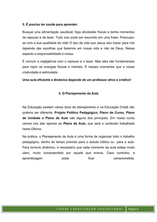 L I D E R E C A P A C I T A Ç Ã O E D U C A C I O N A L Página 6
5. É preciso ter saúde para aprender.
Busque uma alimentação saudável, faça atividades físicas e tenha momentos
de repouso e de lazer. Tudo isso pode ser resumido em uma frase: Preocupe-
se com a sua qualidade de vida! O tipo de vida que Jesus veio trazer para nós
depende das escolhas que fazemos em nossa vida e não de Deus. Nesse
aspecto a responsabilidade é nossa.
É comum a negligência com o repouso e o lazer. Mas eles são fundamentais
para repor as energias físicas e mentais. É nesses momentos que a nossa
criatividade é estimulada.
Uma aula eficiente e dinâmica depende de um professor ativo e criativo!
4. O Planejamento da Aula
Na Educação existem vários tipos de planejamento e na Educação Cristã não
poderia ser diferente. Projeto Político Pedagógico, Plano de Curso, Plano
de Unidade e Plano de Aula são alguns dos principais. Em nosso curso
vamos nos ater apenas ao Plano de Aula, que será o conteúdo trabalhado
nesta Oficina.
Na prática, o Planejamento da Aula é uma forma de organizar todo o trabalho
pedagógico, dentro do tempo previsto para o estudo bíblico ou para a aula.
Para torna-lo dinâmico, é necessário que cada momento da aula esteja muito
claro, muito compreendido por aquele que ensina. Caso contrário, a
aprendizagem pode ficar comprometida.
 