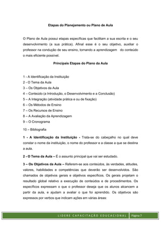 L I D E R E C A P A C I T A Ç Ã O E D U C A C I O N A L Página 7
Etapas do Planejamento ou Plano de Aula
O Plano de Aula possui etapas específicas que facilitam a sua escrita e o seu
desenvolvimento (a sua prática). Afinal esse é o seu objetivo, auxiliar o
professor na condução de seu ensino, tornando a aprendizagem do conteúdo
o mais eficiente possível.
Principais Etapas do Plano da Aula
1 - A Identificação da Instituição
2 - O Tema da Aula
3 – Os Objetivos da Aula
4 – Conteúdo (a Introdução, o Desenvolvimento e a Conclusão)
5 – A Integração (atividade prática e ou de fixação)
6 – Os Métodos de Ensino
7 – Os Recursos de Ensino
8 – A Avaliação da Aprendizagem
9 – O Cronograma
10 – Bibliografia
1 - A Identificação da Instituição - Trata-se do cabeçalho no qual deve
constar o nome da instituição, o nome do professor e a classe a que se destina
a aula.
2 - O Tema da Aula – É o assunto principal que vai ser estudado.
3 – Os Objetivos da Aula – Referem-se aos conteúdos, às verdades, atitudes,
valores, habilidades e competências que deverão ser desenvolvidos. São
chamados de objetivos gerais e objetivos específicos. Os gerais projetam o
resultado global relativo a execução de conteúdos e de procedimentos. Os
específicos expressam o que o professor deseja que os alunos alcancem a
partir da aula, e ajudam a avaliar o que foi aprendido. Os objetivos são
expressos por verbos que indicam ações em várias áreas:
 