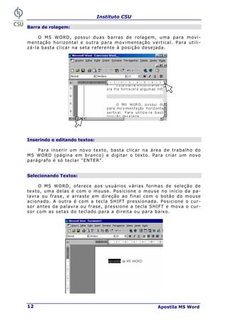 Instituto CSU
Apostila MS Word
12
Barra de rolagem:
O MS WORD, possui duas barras de rolagem, uma para movi-
mentação horizontal e outra para movimentação vertical. Para utili-
zá-la basta clicar na seta referente à posição desejada.
Inserindo e editando textos:
Para inserir um novo texto, basta clicar na área de trabalho do
MS WORD (página em branco) e digitar o texto. Para criar um novo
parágrafo é só teclar “ENTER”.
Selecionando Textos:
O MS WORD, oferece aos usuários várias formas de seleção de
texto, uma delas é com o mouse. Posicione o mouse no início da pa-
lavra ou frase, e arraste em direção ao final com o botão do mouse
acionado. A outra é com a tecla SHIFT pressionada. Posicione o cur-
sor antes da palavra ou frase, pressione a tecla SHIFT e mova o cur-
sor com as setas do teclado para a direita ou para baixo.
 