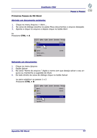 Instituto CSU
Apostila MS Word 13
Passo a Passo:
Primeiros Passos do MS Word
Abrindo um documento existente:
1. Clique no menu Arquivo Ö Abrir...
2. Na caixa de diálogo escolha na pasta Meus documentos o arquivo desejado
3. Aponte e clique no arquivo e depois clique no botão Abrir
ou
Pressione CTRL + A
Salvando um documento:
1. Clique no menu Arquivo
2. Opção Salvar
3. Na caixa “Nome do arquivo:” digite o nome com que deseja salvar o seu ar-
quivo ou mantenha a sugestão do título
4. Do lado direito da caixa de diálogo clique no botão Salvar
ou para substituir os passos 1 e 2
Pressione CTRL + B
 