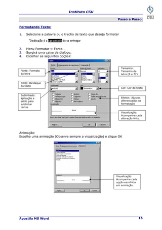 Instituto CSU
Apostila MS Word 15
Passo a Passo:
Formatando Texto:
1. Selecione a palavra ou o trecho de texto que deseja formatar
2. Menu Formatar Ö Fonte...
3. Surgirá uma caixa de diálogo;
4. Escolher as seguintes opções:
Animação:
Escolha uma animação (Observe sempre a visualização) e clique OK
Fonte: Formato
da letra
Estilo: Destaque
do texto
Sublinhado:
aplicação e
estilo para
sublinhar
textos
Tamanho:
Tamanho da
letra (8 a 72)
Cor: Cor do texto
Efeitos: Ajustes
diferenciados na
formatação
Visualização:
Acompanhe cada
alteração feita.
Visualização:
Acompanhe cada
opção escolhida
em animação.
 
