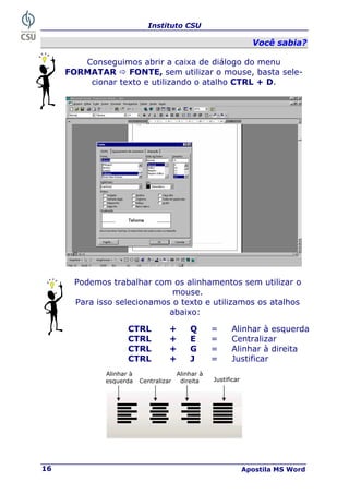 Instituto CSU
Apostila MS Word
16
V
Vo
oc
cê
ê s
sa
ab
bi
ia
a?
?
Conseguimos abrir a caixa de diálogo do menu
FORMATAR Ö FONTE, sem utilizar o mouse, basta sele-
cionar texto e utilizando o atalho CTRL + D.
Podemos trabalhar com os alinhamentos sem utilizar o
mouse.
Para isso selecionamos o texto e utilizamos os atalhos
abaixo:
Alinhar à
esquerda Centralizar
Alinhar à
direita Justificar
CTRL + Q = Alinhar à esquerda
CTRL + E = Centralizar
CTRL + G = Alinhar à direita
CTRL + J = Justificar
 