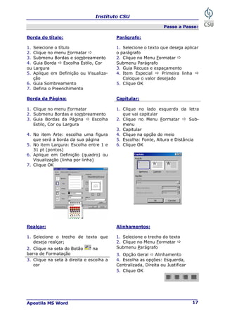 Instituto CSU
Apostila MS Word 17
Passo a Passo:
Borda do título: Parágrafo:
1. Selecione o título 1. Selecione o texto que deseja aplicar
2. Clique no menu Formatar Ö o parágrafo
3. Submenu Bordas e sombreamento 2. Clique no Menu Formatar Ö
4. Guia Borda Ö Escolha Estilo, Cor Submenu Parágrafo
ou Largura 3. Guia Recuos e espaçamento
5. Aplique em Definição ou Visualiza-
ção
4. Item Especial Ö Primeira linha Ö
Coloque o valor desejado
6. Guia Sombreamento 5. Clique OK
7. Defina o Preenchimento
Borda da Página: Capitular:
1. Clique no menu Formatar
2. Submenu Bordas e sombreamento
1. Clique no lado esquerdo da letra
que vai capitular
2. Clique no Menu Formatar Ö Sub-
menu
3. Guia Bordas da Página Ö Escolha
Estilo, Cor ou Largura
3. Capitular
4. Clique na opção do meio
4. No item Arte: escolha uma figura
que será a borda da sua página 5. Escolha: Fonte, Altura e Distância
5. No item Largura: Escolha entre 1 e
31 pt (pontos)
6. Clique OK
6. Aplique em Definição (quadro) ou
Visualização (linha por linha)
7. Clique OK
Realçar: Alinhamentos:
1. Selecione o trecho do texto
1. Selecione o trecho de texto que
deseja realçar; 2. Clique no Menu Formatar Ö
Submenu Parágrafo
2. Clique na seta do Botão na
barra de Formatação 3. Opção Geral Ö Alinhamento
4. Escolha as opções: Esquerda,
3. Clique na seta à direita e escolha a
cor Centralizada, Direita ou Justificar
5. Clique OK
 