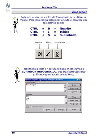 Instituto CSU
Apostila MS Word
18
V
Vo
oc
cê
ê s
sa
ab
bi
ia
a?
?
Podemos mudar os estilos de formatação sem utilizar o
mouse. Para isso, basta selecionar o texto e escolher um
dos atalhos baixo:
Utilizando a tecla F7 do seu teclado encontramos o
CORRETOR ORTOGRÁFICO, que traz correções orto-
gráficas e gramaticais do seu texto.
CTRL + N = Negrito
CTRL + I = Itálico
CTRL + S = Sublinhado
Negrito Itálico Sublinhado
 