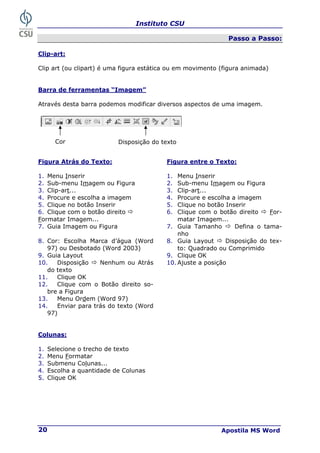 Instituto CSU
Apostila MS Word
20
Passo a Passo:
Clip-art:
Clip art (ou clipart) é uma figura estática ou em movimento (figura animada)
Barra de ferramentas “Imagem”
Através desta barra podemos modificar diversos aspectos de uma imagem.
Figura Atrás do Texto: Figura entre o Texto:
1. Menu Inserir 1. Menu Inserir
2. Sub-menu Imagem ou Figura 2. Sub-menu Imagem ou Figura
3. Clip-art... 3. Clip-art...
4. Procure e escolha a imagem 4. Procure e escolha a imagem
5. Clique no botão Inserir 5. Clique no botão Inserir
6. Clique com o botão direito Ö
Formatar Imagem...
6. Clique com o botão direito Ö For-
matar Imagem...
7. Guia Imagem ou Figura 7. Guia Tamanho Ö Defina o tama-
nho
8. Cor: Escolha Marca d’água (Word
97) ou Desbotado (Word 2003)
8. Guia Layout Ö Disposição do tex-
to: Quadrado ou Comprimido
9. Guia Layout 9. Clique OK
10. Disposição Ö Nenhum ou Atrás
do texto
10. Ajuste a posição
11. Clique OK
12. Clique com o Botão direito so-
bre a Figura
13. Menu Ordem (Word 97)
14. Enviar para trás do texto (Word
97)
Colunas:
1. Selecione o trecho de texto
2. Menu Formatar
3. Submenu Colunas...
4. Escolha a quantidade de Colunas
5
5.
. Clique OK
Cor Disposição do texto
 