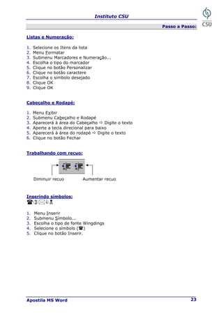 Instituto CSU
Apostila MS Word 23
Passo a Passo:
Listas e Numeração:
1. Selecione os Itens da lista
2. Menu Formatar
3. Submenu Marcadores e Numeração...
4. Escolha o tipo do marcador
5. Clique no botão Personalizar
6. Clique no botão caractere
7. Escolha o símbolo desejado
8. Clique OK
9. Clique OK
Cabeçalho e Rodapé:
1. Menu Exibir
2. Submenu Cabeçalho e Rodapé
3. Aparecerá à área do Cabeçalho Ö Digite o texto
4. Aperte a tecla direcional para baixo
5. Aparecerá à área do rodapé Ö Digite o texto
6. Clique no botão Fechar
Trabalhando com recuo:
Inserindo símbolos:
&1
1. Menu Inserir
2. Submenu Símbolo...
3. Escolha o tipo de fonte Wingdings
4. Selecione o símbolo ( )
5. Clique no botão Inserir.
Aumentar recuo
Diminuir recuo
 