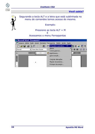 Instituto CSU
Apostila MS Word
24
V
Vo
oc
cê
ê s
sa
ab
bi
ia
a?
?
Segurando a tecla ALT e a letra que está sublinhada no
menu de comandos temos acesso do mesmo.
Exemplo:
Pressione as tecla ALT + M
E
Acessamos o menu Ferramentas
 