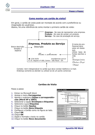 Instituto CSU
Apostila MS Word
26
Passo a Passo:
Como montar um cartão de visita?
Em geral, o cartão de visita pode ser montado de acordo com a preferência ou
imaginação do usuário(a).
Abaixo, há uma referência de como montar o primeiro cartão de visita:
Cartões de Visita
Passo a passo
1. Entrar no Microsoft Word
2. Acesse o menu Ferramentas
3. Aponte o submenu Cartas e correspondên-
cias (Word XP e 2003)
4. Selecionar a opção Envelopes e Etiquetas
5. Selecione a guia Etiquetas
6. Clique no botão Opções
7. Clique no botão Nova Etiqueta
8. Configure o Cartão como na figura ao lado.
9. Clique OK
10. Clique OK
11. Digite e formate o texto no cartão
12. Clique no botão Novo documento
Empresa, Produto ou Serviço
Descrição
Nome e sobrenome
1234-5678 email@email.com.br
R. Dr. Alguém nº 000, Centro – São Paulo – SP.
O nome do pro-
fissional deve
estar em desta-
que.
Utilize tipos de
fontes escritos a
mão
Ex.
Monotype Corsiva
Vladimir Script
Vivladi
Empresa - No caso de representar uma empresa.
Produto - No caso de vender um produto.
Serviço - No caso de prestação de serviço.
Breve descrição.
Simples e
objetiva
Contato: item indispensável no cartão que deve constar telefone e e-mail.
Endereço somente se atender ou utilizar-se de um ponto comercial.
 