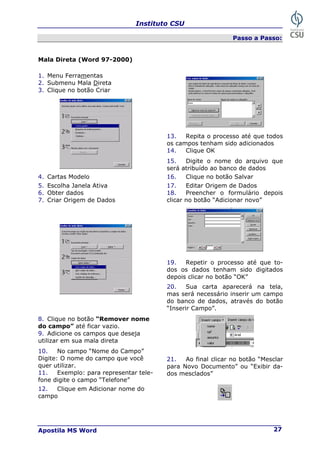 Instituto CSU
Apostila MS Word 27
Passo a Passo:
Mala Direta (Word 97-2000)
1. Menu Ferramentas
2. Submenu Mala Direta
3. Clique no botão Criar
13. Repita o processo até que todos
os campos tenham sido adicionados
14. Clique OK
15. Digite o nome do arquivo que
será atribuído ao banco de dados
4. Cartas Modelo 16. Clique no botão Salvar
5. Escolha Janela Ativa 17. Editar Origem de Dados
6. Obter dados
7. Criar Origem de Dados
18. Preencher o formulário depois
clicar no botão “Adicionar novo”
19. Repetir o processo até que to-
dos os dados tenham sido digitados
depois clicar no botão “OK”
20. Sua carta aparecerá na tela,
mas será necessário inserir um campo
do banco de dados, através do botão
“Inserir Campo”.
8. Clique no botão “Remover nome
do campo” até ficar vazio.
9. Adicione os campos que deseja
utilizar em sua mala direta
10. No campo “Nome do Campo”
Digite: O nome do campo que você
quer utilizar.
11. Exemplo: para representar tele-
fone digite o campo “Telefone”
21. Ao final clicar no botão “Mesclar
para Novo Documento” ou “Exibir da-
dos mesclados”
12. Clique em Adicionar nome do
campo
 
