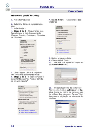 Instituto CSU
Apostila MS Word
28
Passo a Passo:
Mala Direta (Word XP-2003)
1. Menu Ferramentas 7. Etapa 3 de 6 – Selecione os des-
tinatários
2. Submenu Cartas e correspondên-
cias
3. Mala Direta...
4. Etapa 1 de 6 – No painel de tare-
fas selecione o tipo de documento
(Cartas, E-mails, Envelopes, Etiquetas
ou Diretório)
8. Digitar uma nova lista
9. Clique no link Criar...
10. Na tela que aparecer clique no
botão Personalizar...
5. Com a opção Cartas e clique no
link “Próxima: documento inicial”
6. Etapa 2 de 6 – Selecione “Usar o
documento atual” ou “Iniciar com ba-
se em um modelo”
11. Personalizar lista de endereços:
Através dos botões Adicionar e Ex-
cluir insira ou retire os campos que
for utilizar. Por exemplo: Campo Tele-
fone para a digitação de números de
telefone.
 