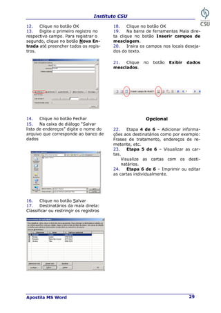 Instituto CSU
Apostila MS Word 29
12. Clique no botão OK 18. Clique no botão OK
19. Na barra de ferramentas Mala dire-
ta clique no botão Inserir campos de
mesclagem.
13. Digite o primeiro registro no
respectivo campo. Para registrar o
segundo, clique no botão Nova En-
trada até preencher todos os regis-
tros.
20. Insira os campos nos locais deseja-
dos do texto.
21. Clique no botão Exibir dados
mesclados.
14. Clique no botão Fechar Opcional
15. Na caixa de diálogo “Salvar
lista de endereços” digite o nome do
arquivo que corresponde ao banco de
dados
22. Etapa 4 de 6 – Adicionar informa-
ções aos destinatários como por exemplo:
Frases de tratamento, endereços de re-
metente, etc.
23. Etapa 5 de 6 – Visualizar as car-
tas.
Visualize as cartas com os desti-
natários.
24. Etapa 6 de 6 – Imprimir ou editar
as cartas individualmente.
16. Clique no botão Salvar
17. Destinatários da mala direta:
Classificar ou restringir os registros
 