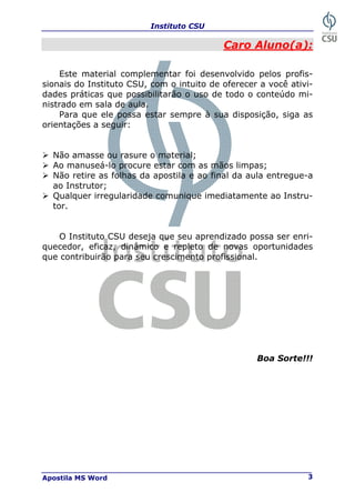 Instituto CSU
Apostila MS Word 3
Caro Aluno(a):
Este material complementar foi desenvolvido pelos profis-
sionais do Instituto CSU, com o intuito de oferecer a você ativi-
dades práticas que possibilitarão o uso de todo o conteúdo mi-
nistrado em sala de aula.
Para que ele possa estar sempre à sua disposição, siga as
orientações a seguir:
¾ Não amasse ou rasure o material;
¾ Ao manuseá-lo procure estar com as mãos limpas;
¾ Não retire as folhas da apostila e ao final da aula entregue-a
ao Instrutor;
¾ Qualquer irregularidade comunique imediatamente ao Instru-
tor.
O Instituto CSU deseja que seu aprendizado possa ser enri-
quecedor, eficaz, dinâmico e repleto de novas oportunidades
que contribuirão para seu crescimento profissional.
Boa Sorte!!!
 