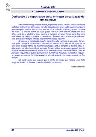 Instituto CSU
Apostila MS Word
34
ATIVIDADE 1 DESENVOLVIDA
D
De
ed
di
ic
ca
aç
çã
ão
o é
é a
a c
ca
ap
pa
ac
ci
id
da
ad
de
e d
de
e s
se
e e
en
nt
tr
re
eg
ga
ar
r à
à r
re
ea
al
li
iz
za
aç
çã
ão
o d
de
e
u
um
m o
ob
bj
je
et
ti
iv
vo
o
N
Nã
ão
o c
co
on
nh
he
eç
ço
o n
ni
in
ng
gu
ué
ém
m q
qu
ue
e t
te
en
nh
ha
a p
pr
ro
og
gr
re
ed
di
id
do
o n
na
a s
su
ua
a c
ca
ar
rr
re
ei
ir
ra
a p
pr
ro
of
fi
is
ss
si
io
on
na
al
l s
se
em
m
t
tr
ra
ab
ba
al
lh
ha
ar
r p
pe
el
lo
o m
me
en
no
os
s d
do
oz
ze
e h
ho
or
ra
as
s p
po
or
r d
di
ia
a n
no
os
s p
pr
ri
im
me
ei
ir
ro
os
s a
an
no
os
s.
. N
Nã
ão
o c
co
on
nh
he
eç
ço
o n
ni
in
ng
gu
ué
ém
m
q
qu
ue
e c
co
on
ns
se
eg
gu
ui
iu
u r
re
ea
al
li
iz
za
ar
r s
se
eu
us
s s
so
on
nh
ho
os
s s
se
em
m s
sa
ac
cr
ri
if
fi
ic
ca
ar
r s
sá
áb
ba
ad
do
os
s e
e d
do
om
mi
in
ng
go
os
s u
um
ma
a c
ce
en
nt
te
en
na
a
d
de
e v
ve
ez
ze
es
s.
. D
Da
a m
me
es
sm
ma
a f
fo
or
rm
ma
a,
, s
se
e v
vo
oc
cê
ê q
qu
ui
is
se
er
r c
co
on
ns
st
tr
ru
ui
ir
r u
um
ma
a r
re
el
la
aç
çã
ão
o a
am
mi
ig
ga
a c
co
om
m s
se
eu
us
s
f
fi
il
lh
ho
os
s,
, t
te
er
rá
á d
de
e s
se
e d
de
ed
di
ic
ca
ar
r a
a i
is
ss
so
o,
, s
su
up
pe
er
ra
ar
r o
o c
ca
an
ns
sa
aç
ço
o,
, a
ar
rr
ru
um
ma
ar
r t
te
em
mp
po
o p
pa
ar
ra
a f
fi
ic
ca
ar
r c
co
om
m
e
el
le
es
s,
, d
de
ei
ix
xa
ar
r d
de
e l
la
ad
do
o o
o o
or
rg
gu
ul
lh
ho
o e
e o
o c
co
om
mo
od
di
is
sm
mo
o.
. S
Se
e q
qu
ui
is
se
er
r u
um
m c
ca
as
sa
am
me
en
nt
to
o g
gr
ra
at
ti
if
fi
ic
ca
an
nt
te
e,
,
t
te
er
rá
á q
qu
ue
e i
in
nv
ve
es
st
ti
ir
r t
te
em
mp
po
o,
, e
en
ne
er
rg
gi
ia
a e
e s
se
en
nt
ti
im
me
en
nt
to
os
s n
ne
es
ss
se
e o
ob
bj
je
et
ti
iv
vo
o.
.
O
O s
su
uc
ce
es
ss
so
o é
é c
co
on
ns
st
tr
ru
uí
íd
do
o à
à n
no
oi
it
te
e,
, d
du
ur
ra
an
nt
te
e o
o d
di
ia
a v
vo
oc
cê
ê f
fa
az
z o
o q
qu
ue
e t
to
od
do
os
s f
fa
az
ze
em
m.
.
M
Ma
as
s,
, p
pa
ar
ra
a c
co
on
ns
se
eg
gu
ui
ir
r u
um
m r
re
es
su
ul
lt
ta
ad
do
o d
di
if
fe
er
re
en
nt
te
e d
da
a m
ma
ai
io
or
ri
ia
a v
vo
oc
cê
ê t
te
em
m d
de
e s
se
er
r e
es
sp
pe
ec
ci
ia
al
l,
, s
se
e
f
fi
iz
ze
er
r i
ig
gu
ua
al
l a
a t
to
od
do
os
s o
ob
bt
te
er
rá
á o
os
s m
me
es
sm
mo
os
s r
re
es
su
ul
lt
ta
ad
do
os
s.
. N
Nã
ão
o s
se
e c
co
om
mp
pa
ar
re
e à
à m
ma
ai
io
or
ri
ia
a p
po
oi
is
s,
, i
in
n-
-
f
fe
el
li
iz
zm
me
en
nt
te
e,
, e
el
la
a n
nã
ão
o é
é m
mo
od
de
el
lo
o d
de
e s
su
uc
ce
es
ss
so
o.
. S
Se
e q
qu
ue
er
r a
at
ti
in
ng
gi
ir
r u
um
ma
a m
me
et
ta
a e
es
sp
pe
ec
ci
ia
al
l,
, t
te
er
rá
á d
de
e
e
es
st
tu
ud
da
ar
r n
no
o h
ho
or
rá
ár
ri
io
o e
em
m q
qu
ue
e o
os
s o
ou
ut
tr
ro
os
s e
es
st
tã
ão
o t
to
om
ma
an
nd
do
o c
ch
ho
op
pp
p c
co
om
m B
Ba
at
ta
at
ta
a F
Fr
ri
it
ta
a.
. T
Te
er
rá
á d
de
e
p
pl
la
an
ne
ej
ja
ar
r,
, e
en
nq
qu
ua
an
nt
to
o o
os
s o
ou
ut
tr
ro
os
s p
pe
er
rm
ma
an
ne
ec
ce
em
m à
à f
fr
re
en
nt
te
e d
da
a t
te
el
le
ev
vi
is
sã
ão
o,
, e
e t
tr
ra
ab
ba
al
lh
ha
ar
r e
en
nq
qu
ua
an
n-
-
t
to
o o
os
s o
ou
ut
tr
ro
os
s t
to
om
ma
am
m s
so
ol
l à
à b
be
ei
ir
ra
a d
da
a p
pi
is
sc
ci
in
na
a.
. A
A r
re
ea
al
li
iz
za
aç
çã
ão
o d
de
e u
um
m s
so
on
nh
ho
o d
de
ep
pe
en
nd
de
e d
da
a D
De
e-
-
d
di
ic
ca
aç
çã
ão
o.
.
H
Há
á m
mu
ui
it
ta
a g
ge
en
nt
te
e q
qu
ue
e e
es
sp
pe
er
ra
a q
qu
ue
e o
o s
so
on
nh
ho
o s
se
e r
re
ea
al
li
iz
ze
e p
po
or
r m
má
ág
gi
ic
ca
a,
, m
ma
as
s t
to
od
da
a
m
má
ág
gi
ic
ca
a é
é i
il
lu
us
sã
ão
o.
..
..
. a
a i
il
lu
us
sã
ão
o é
é o
o c
co
om
mb
bu
us
st
tí
ív
ve
el
l d
do
os
s p
pe
er
rd
de
ed
do
or
re
es
s.
.
Fonte: Internet
 