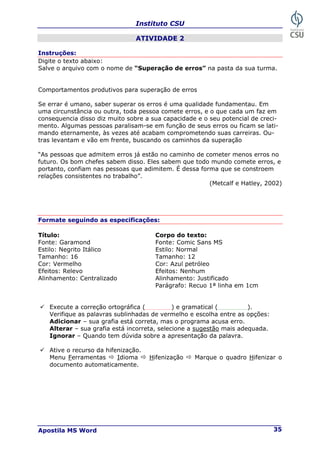Instituto CSU
Apostila MS Word 35
ATIVIDADE 2
Instruções:
Digite o texto abaixo:
Salve o arquivo com o nome de “Superação de erros” na pasta da sua turma.
Comportamentos produtivos para superação de erros
Se errar é umano, saber superar os erros é uma qualidade fundamentau. Em
uma circunstância ou outra, toda pessoa comete erros, e o que cada um faz em
consequencia disso diz muito sobre a sua capacidade e o seu potencial de creci-
mento. Algumas pessoas paralisam-se em função de seus erros ou ficam se lati-
mando eternamente, às vezes até acabam comprometendo suas carreiras. Ou-
tras levantam e vão em frente, buscando os caminhos da superação
“As pessoas que admitem erros já estão no caminho de cometer menos erros no
futuro. Os bom chefes sabem disso. Eles sabem que todo mundo comete erros, e
portanto, confiam nas pessoas que adimitem. É dessa forma que se constroem
relações consistentes no trabalho”.
(Metcalf e Hatley, 2002)
Formate seguindo as especificações:
Título: Corpo do texto:
Fonte: Garamond Fonte: Comic Sans MS
Estilo: Negrito Itálico Estilo: Normal
Tamanho: 16 Tamanho: 12
Cor: Vermelho Cor: Azul petróleo
Efeitos: Relevo Efeitos: Nenhum
Alinhamento: Centralizado Alinhamento: Justificado
Parágrafo: Recuo 1ª linha em 1cm
9 Execute a correção ortográfica ( ) e gramatical ( ).
Verifique as palavras sublinhadas de vermelho e escolha entre as opções:
Adicionar – sua grafia está correta, mas o programa acusa erro.
Alterar – sua grafia está incorreta, selecione a sugestão mais adequada.
Ignorar – Quando tem dúvida sobre a apresentação da palavra.
9 Ative o recurso da hifenização.
Menu Ferramentas Ö Idioma Ö Hifenização Ö Marque o quadro Hifenizar o
documento automaticamente.
 