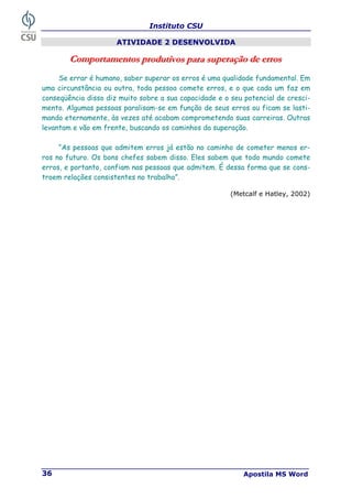 Instituto CSU
Apostila MS Word
36
ATIVIDADE 2 DESENVOLVIDA
C
C
Co
o
om
m
mp
p
po
o
or
r
rt
t
ta
a
am
m
me
e
en
n
nt
t
to
o
os
s
s p
p
pr
r
ro
o
od
d
du
u
ut
t
ti
i
iv
v
vo
o
os
s
s p
p
pa
a
ar
r
ra
a
a s
s
su
u
up
p
pe
e
er
r
ra
a
aç
ç
çã
ã
ão
o
o d
d
de
e
e e
e
er
r
rr
r
ro
o
os
s
s
Se errar é humano, saber superar os erros é uma qualidade fundamental. Em
uma circunstância ou outra, toda pessoa comete erros, e o que cada um faz em
conseqüência disso diz muito sobre a sua capacidade e o seu potencial de cresci-
mento. Algumas pessoas paralisam-se em função de seus erros ou ficam se lasti-
mando eternamente, às vezes até acabam comprometendo suas carreiras. Outras
levantam e vão em frente, buscando os caminhos da superação.
“As pessoas que admitem erros já estão no caminho de cometer menos er-
ros no futuro. Os bons chefes sabem disso. Eles sabem que todo mundo comete
erros, e portanto, confiam nas pessoas que admitem. É dessa forma que se cons-
troem relações consistentes no trabalho”.
(Metcalf e Hatley, 2002)
 