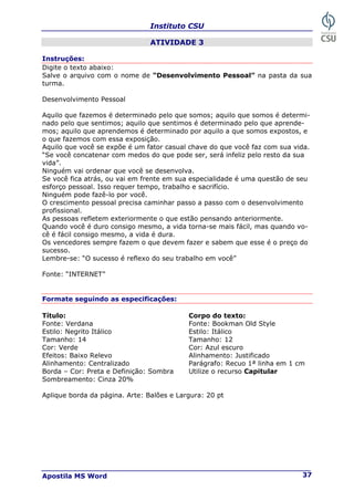 Instituto CSU
Apostila MS Word 37
ATIVIDADE 3
Instruções:
Digite o texto abaixo:
Salve o arquivo com o nome de “Desenvolvimento Pessoal” na pasta da sua
turma.
Desenvolvimento Pessoal
Aquilo que fazemos é determinado pelo que somos; aquilo que somos é determi-
nado pelo que sentimos; aquilo que sentimos é determinado pelo que aprende-
mos; aquilo que aprendemos é determinado por aquilo a que somos expostos, e
o que fazemos com essa exposição.
Aquilo que você se expõe é um fator casual chave do que você faz com sua vida.
“Se você concatenar com medos do que pode ser, será infeliz pelo resto da sua
vida”.
Ninguém vai ordenar que você se desenvolva.
Se você fica atrás, ou vai em frente em sua especialidade é uma questão de seu
esforço pessoal. Isso requer tempo, trabalho e sacrifício.
Ninguém pode fazê-lo por você.
O crescimento pessoal precisa caminhar passo a passo com o desenvolvimento
profissional.
As pessoas refletem exteriormente o que estão pensando anteriormente.
Quando você é duro consigo mesmo, a vida torna-se mais fácil, mas quando vo-
cê é fácil consigo mesmo, a vida é dura.
Os vencedores sempre fazem o que devem fazer e sabem que esse é o preço do
sucesso.
Lembre-se: “O sucesso é reflexo do seu trabalho em você”
Fonte: “INTERNET”
Formate seguindo as especificações:
Título: Corpo do texto:
Fonte: Verdana Fonte: Bookman Old Style
Estilo: Negrito Itálico Estilo: Itálico
Tamanho: 14 Tamanho: 12
Cor: Verde Cor: Azul escuro
Efeitos: Baixo Relevo Alinhamento: Justificado
Alinhamento: Centralizado Parágrafo: Recuo 1ª linha em 1 cm
Borda – Cor: Preta e Definição: Sombra Utilize o recurso Capitular
Sombreamento: Cinza 20%
Aplique borda da página. Arte: Balões e Largura: 20 pt
 